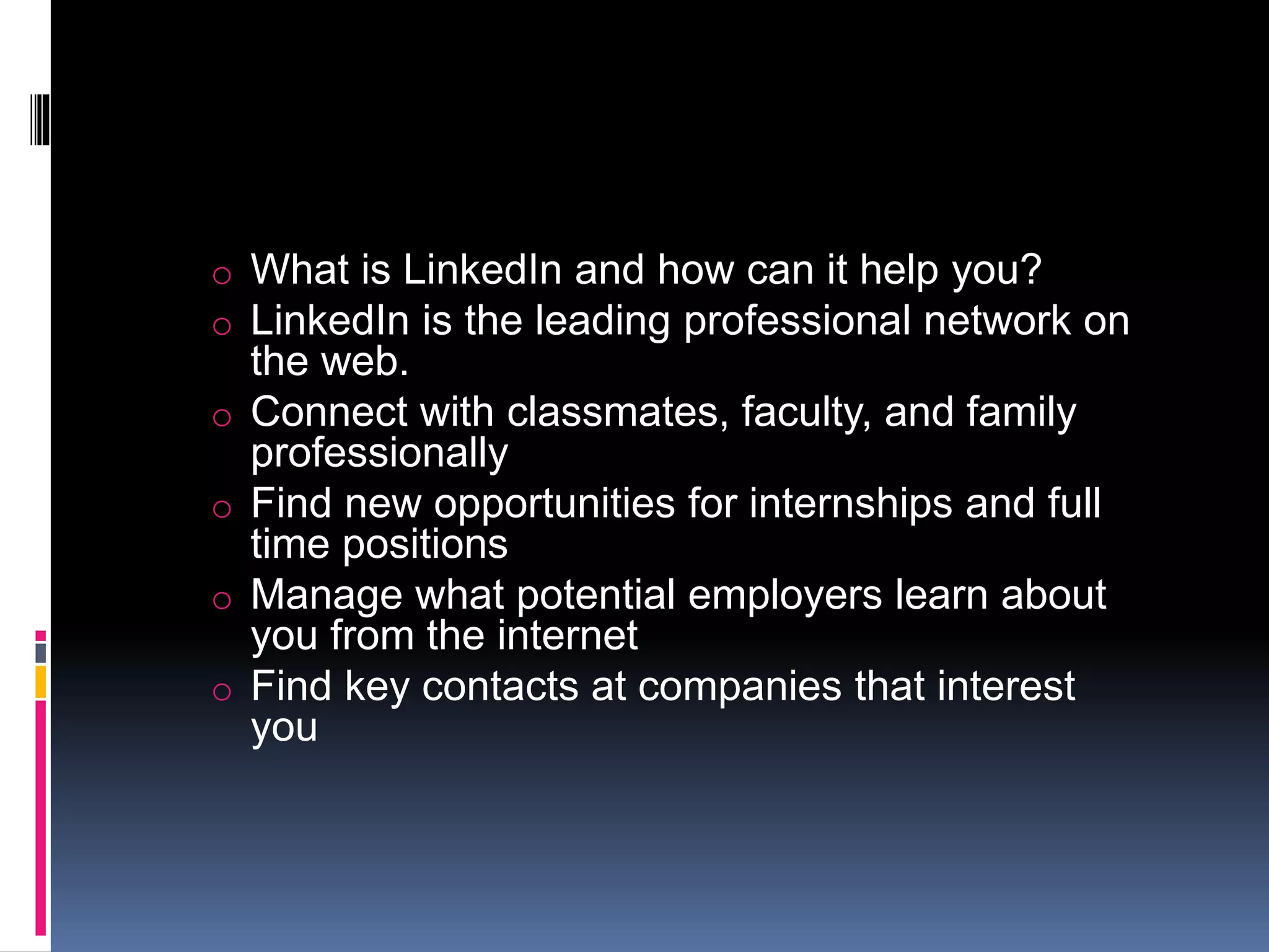o What is LinkedIn and how can it help you?
o LinkedIn is the leading professional network on
the web.
o Connect with classmates, faculty, and family
professionally
o Find new opportunities for internships and full
time positions
o Manage what potential employers learn about
you from the internet
o Find key contacts at companies that interest
you
 