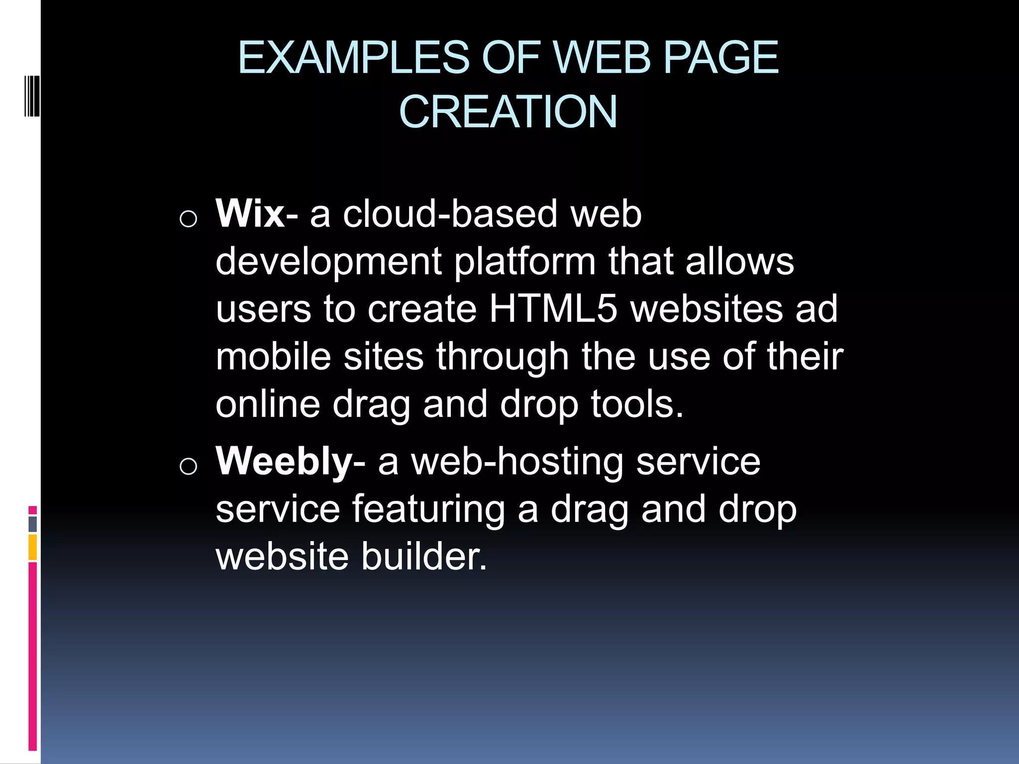 EXAMPLES OF WEB PAGE
CREATION
o Wix- a cloud-based web
development platform that allows
users to create HTML5 websites ad
mobile sites through the use of their
online drag and drop tools.
o Weebly- a web-hosting service
service featuring a drag and drop
website builder.
 