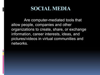 SOCIALMEDIA
Are computer-mediated tools that
allow people, companies and other
organizations to create, share, or exchange
information, career interests, ideas, and
pictures/videos in virtual communities and
networks.
 