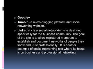 o Google+
o Tumblr - a micro-blogging platform and social
networking website.
o LinkedIn - is a social networking site designed
specifically for the business community. The goal
of the site is to allow registered members to
establish and document networks of people they
know and trust professionally . It is another
example of social networking site where its focus
is on business and professional netwoking.
 