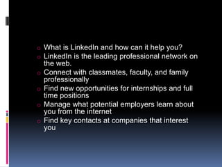 o What is LinkedIn and how can it help you?
o LinkedIn is the leading professional network on
the web.
o Connect with classmates, faculty, and family
professionally
o Find new opportunities for internships and full
time positions
o Manage what potential employers learn about
you from the internet
o Find key contacts at companies that interest
you
 