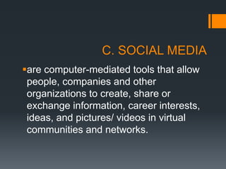 C. SOCIAL MEDIA
are computer-mediated tools that allow
people, companies and other
organizations to create, share or
exchange information, career interests,
ideas, and pictures/ videos in virtual
communities and networks.
 