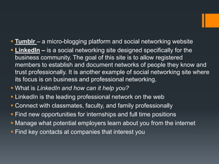  Tumblr – a micro-blogging platform and social networking website
 LinkedIn – is a social networking site designed specifically for the
business community. The goal of this site is to allow registered
members to establish and document networks of people they know and
trust professionally. It is another example of social networking site where
its focus is on business and professional networking.
 What is LinkedIn and how can it help you?
 LinkedIn is the leading professional network on the web
 Connect with classmates, faculty, and family professionally
 Find new opportunities for internships and full time positions
 Manage what potential employers learn about you from the internet
 Find key contacts at companies that interest you
 