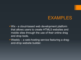 EXAMPLES
Wix - a cloud-based web development platform
that allows users to create HTML5 websites and
mobile sites through the use of their online drag
and drop tools.
Weebly – a web-hosting service featuring a drag-
and-drop website builder.
 