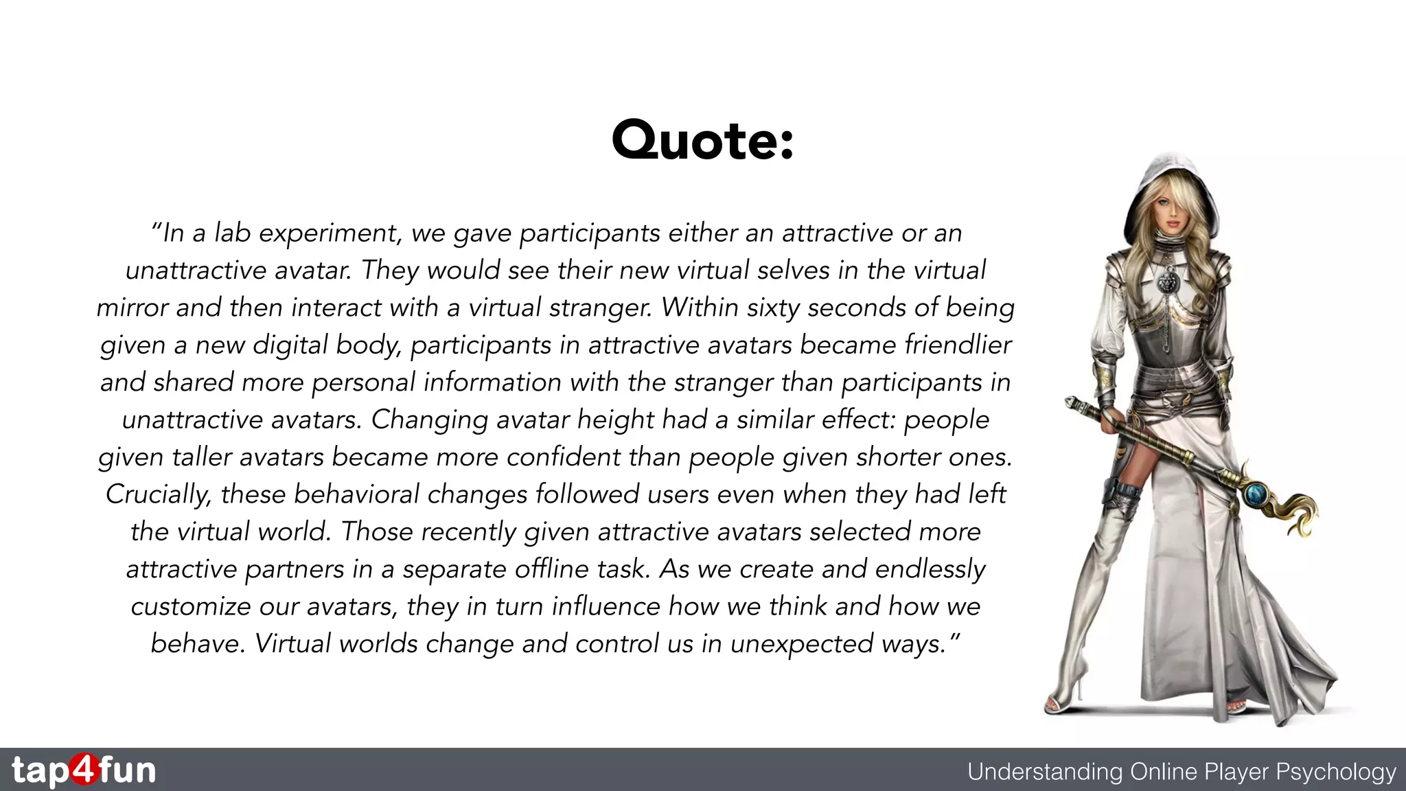 Quote: 
“In a lab experiment, we gave participants either an attractive or an 
unattractive avatar. They would see their new virtual selves in the virtual 
mirror and then interact with a virtual stranger. Within sixty seconds of being 
given a new digital body, participants in attractive avatars became friendlier 
and shared more personal information with the stranger than participants in 
unattractive avatars. Changing avatar height had a similar effect: people 
given taller avatars became more confident than people given shorter ones. 
Crucially, these behavioral changes followed users even when they had left 
the virtual world. Those recently given attractive avatars selected more 
attractive partners in a separate offline task. As we create and endlessly 
customize our avatars, they in turn influence how we think and how we 
behave. Virtual worlds change and control us in unexpected ways.” 
Understanding Online Player Psychology 
 