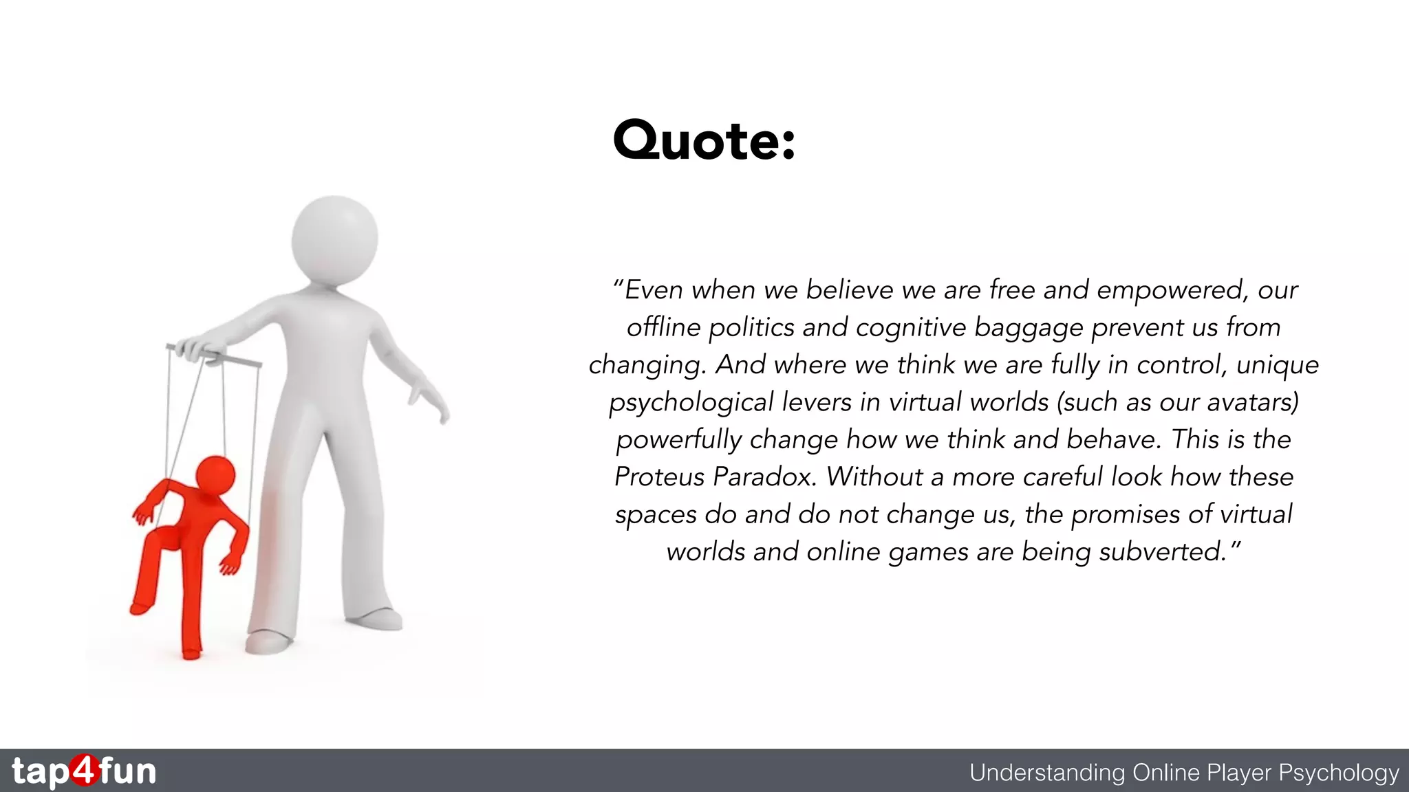 Quote: 
“Even when we believe we are free and empowered, our 
offline politics and cognitive baggage prevent us from 
changing. And where we think we are fully in control, unique 
psychological levers in virtual worlds (such as our avatars) 
powerfully change how we think and behave. This is the 
Proteus Paradox. Without a more careful look how these 
spaces do and do not change us, the promises of virtual 
worlds and online games are being subverted.” 
Understanding Online Player Psychology 
 