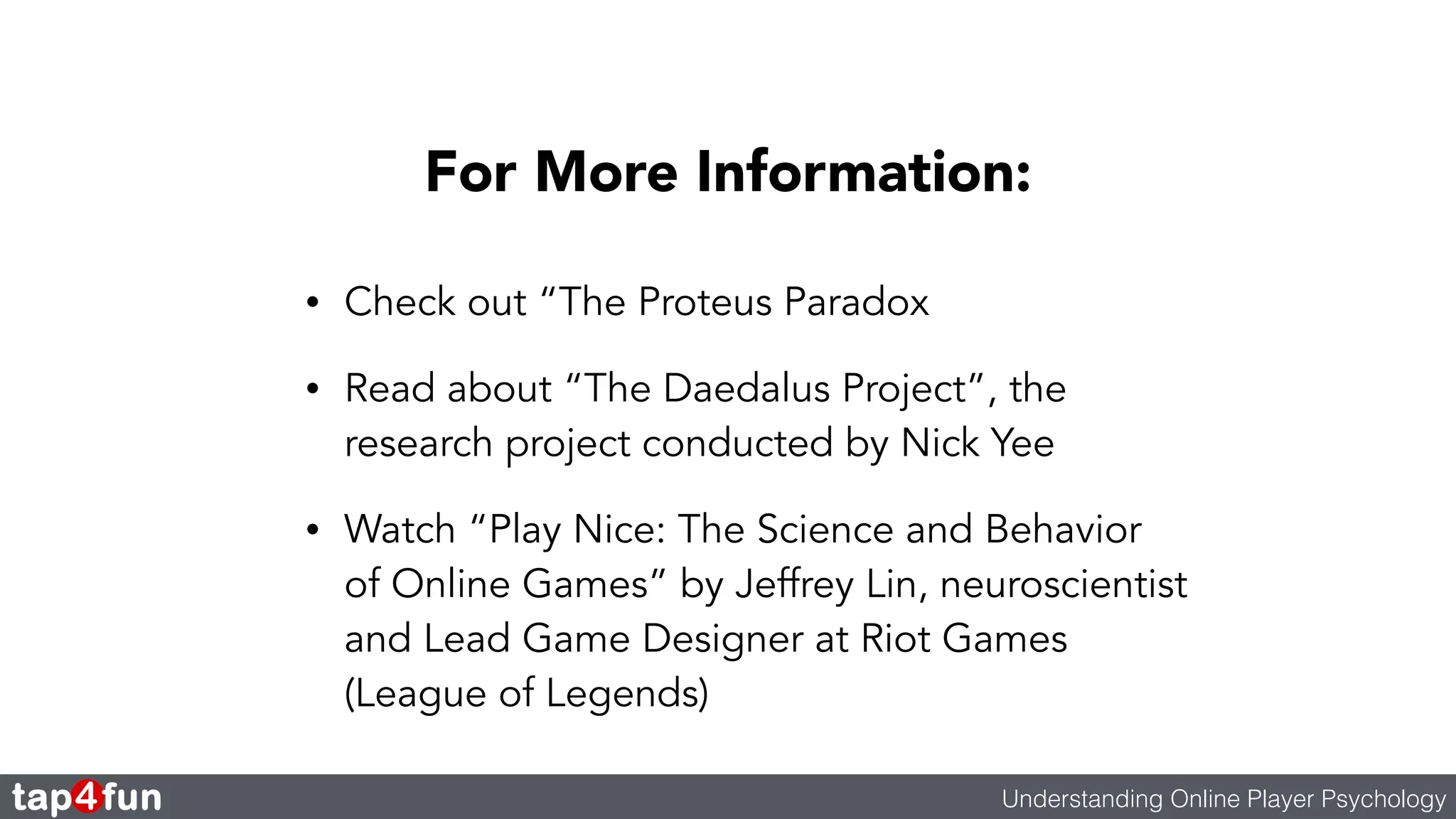 For More Information: 
• Check out “The Proteus Paradox 
• Read about “The Daedalus Project”, the 
research project conducted by Nick Yee 
• Watch “Play Nice: The Science and Behavior 
of Online Games” by Jeffrey Lin, neuroscientist 
and Lead Game Designer at Riot Games 
(League of Legends) 
Understanding Online Player Psychology 
 