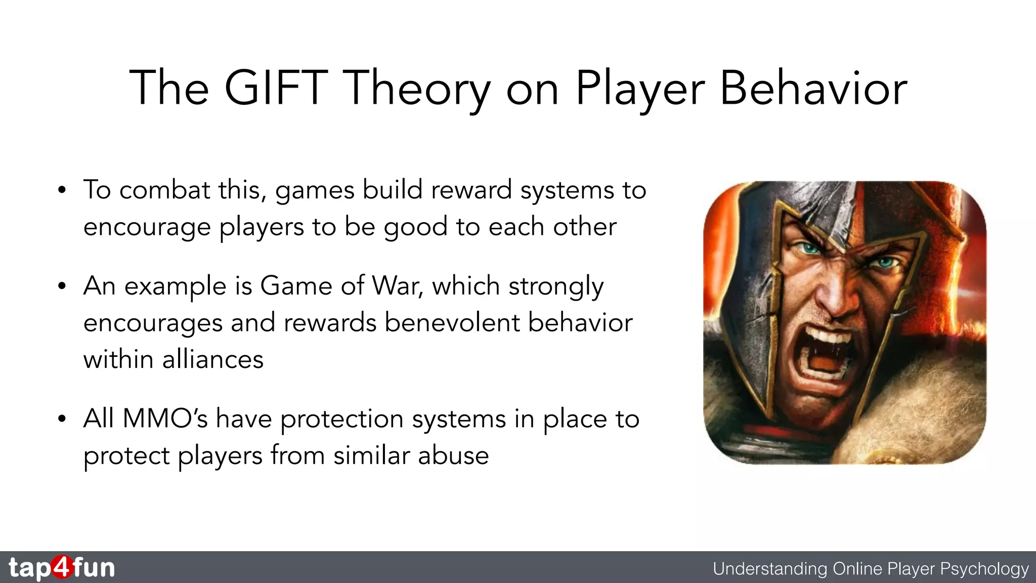 The GIFT Theory on Player Behavior 
• To combat this, games build reward systems to 
encourage players to be good to each other 
• An example is Game of War, which strongly 
encourages and rewards benevolent behavior 
within alliances 
• All MMO’s have protection systems in place to 
protect players from similar abuse 
Understanding Online Player Psychology 
 