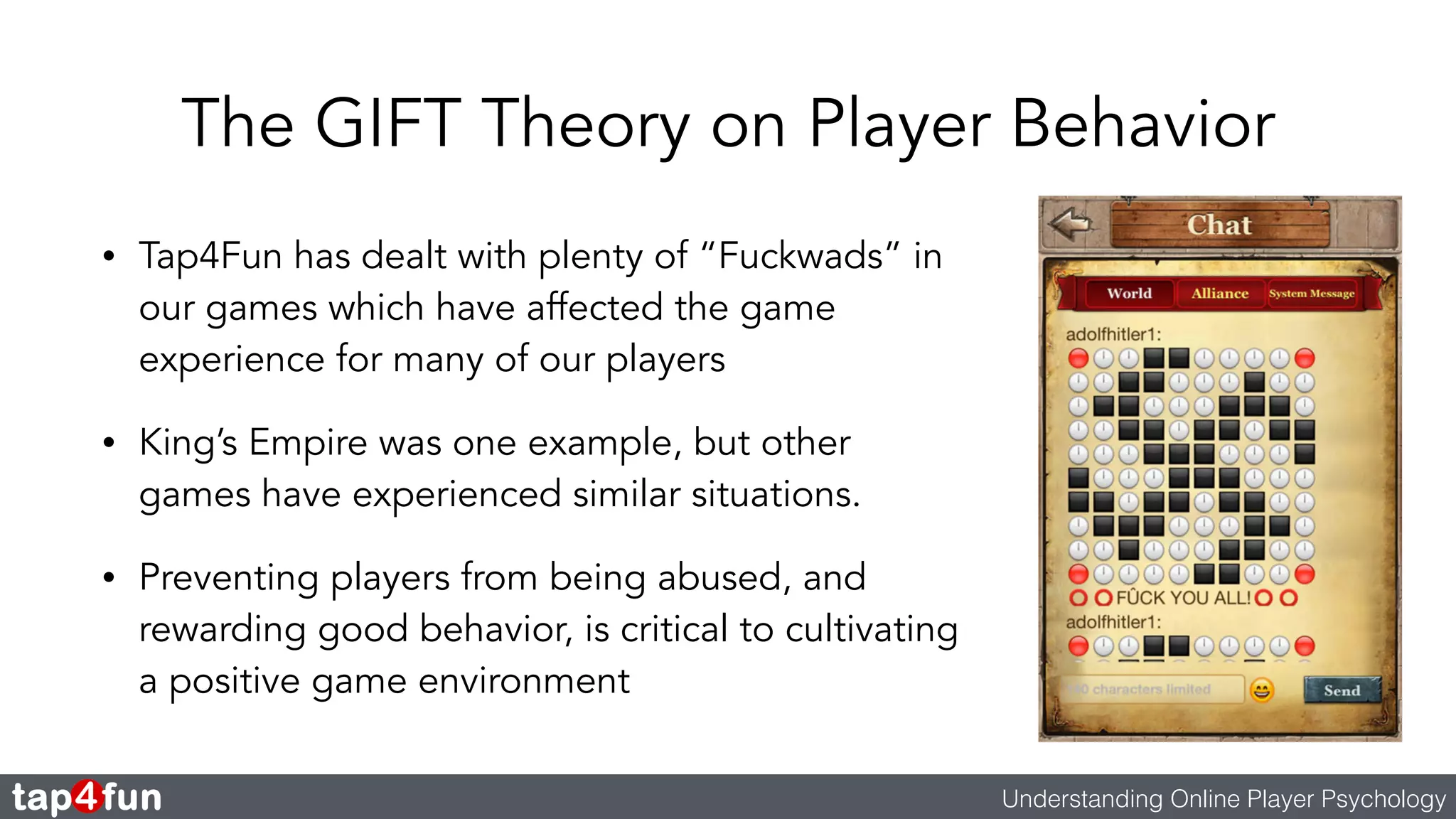 The GIFT Theory on Player Behavior 
• Tap4Fun has dealt with plenty of “Fuckwads” in 
our games which have affected the game 
experience for many of our players 
• King’s Empire was one example, but other 
games have experienced similar situations. 
• Preventing players from being abused, and 
rewarding good behavior, is critical to cultivating 
a positive game environment 
Understanding Online Player Psychology 
 