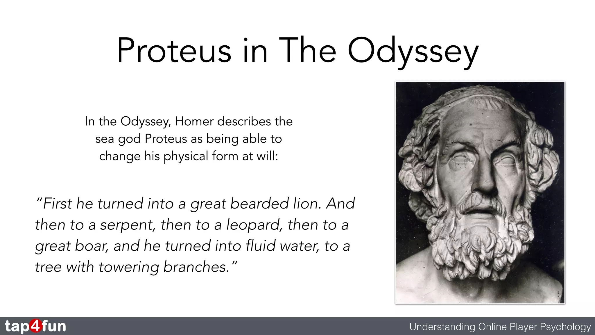 Proteus in The Odyssey 
Understanding Online Player Psychology 
In the Odyssey, Homer describes the 
sea god Proteus as being able to 
change his physical form at will: 
“First he turned into a great bearded lion. And 
then to a serpent, then to a leopard, then to a 
great boar, and he turned into fluid water, to a 
tree with towering branches.” 
 