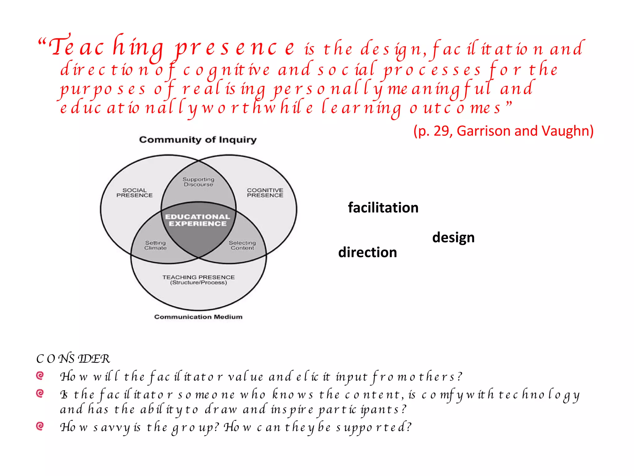 “ Teaching presence  is the design, facilitation and direction of cognitive and social processes for the purposes of realising personally meaningful and educationally worthwhile learning outcomes”  (p. 29, Garrison and Vaughn) facilitation design direction CONSIDER How will the facilitator value and elicit input from others? Is the facilitator someone who knows the content, is comfy with technology and has the ability to draw and inspire participants? How savvy is the group? How can they be supported? 