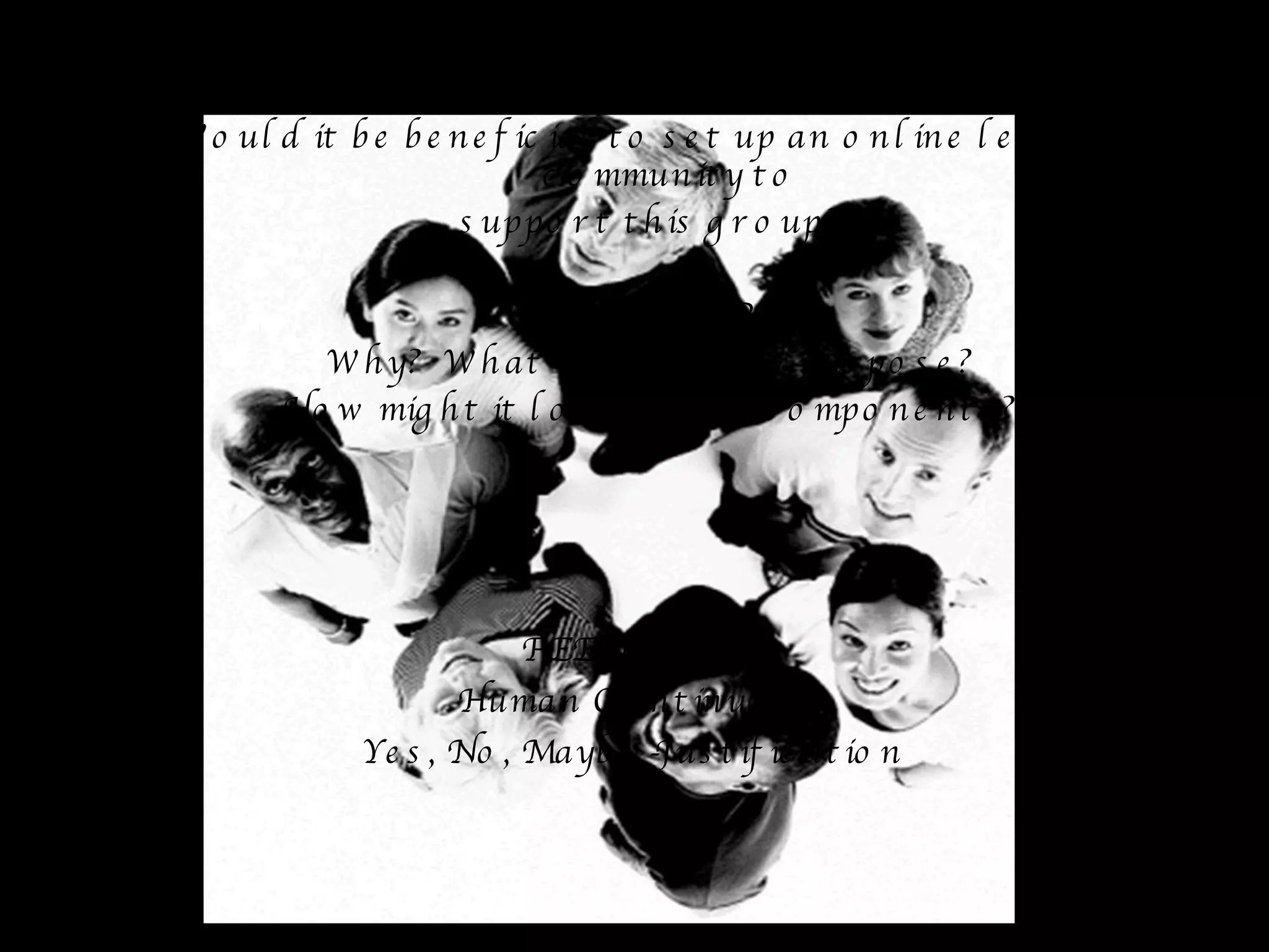 IN GROUPS OF THREE DISCUSS: Would it be beneficial to set up an online learning community to  support this group? CONSIDER Why?  What would be its purpose? How might it look? What components? FEEDBACK Human Continuum Yes, No, Maybe -Justification 