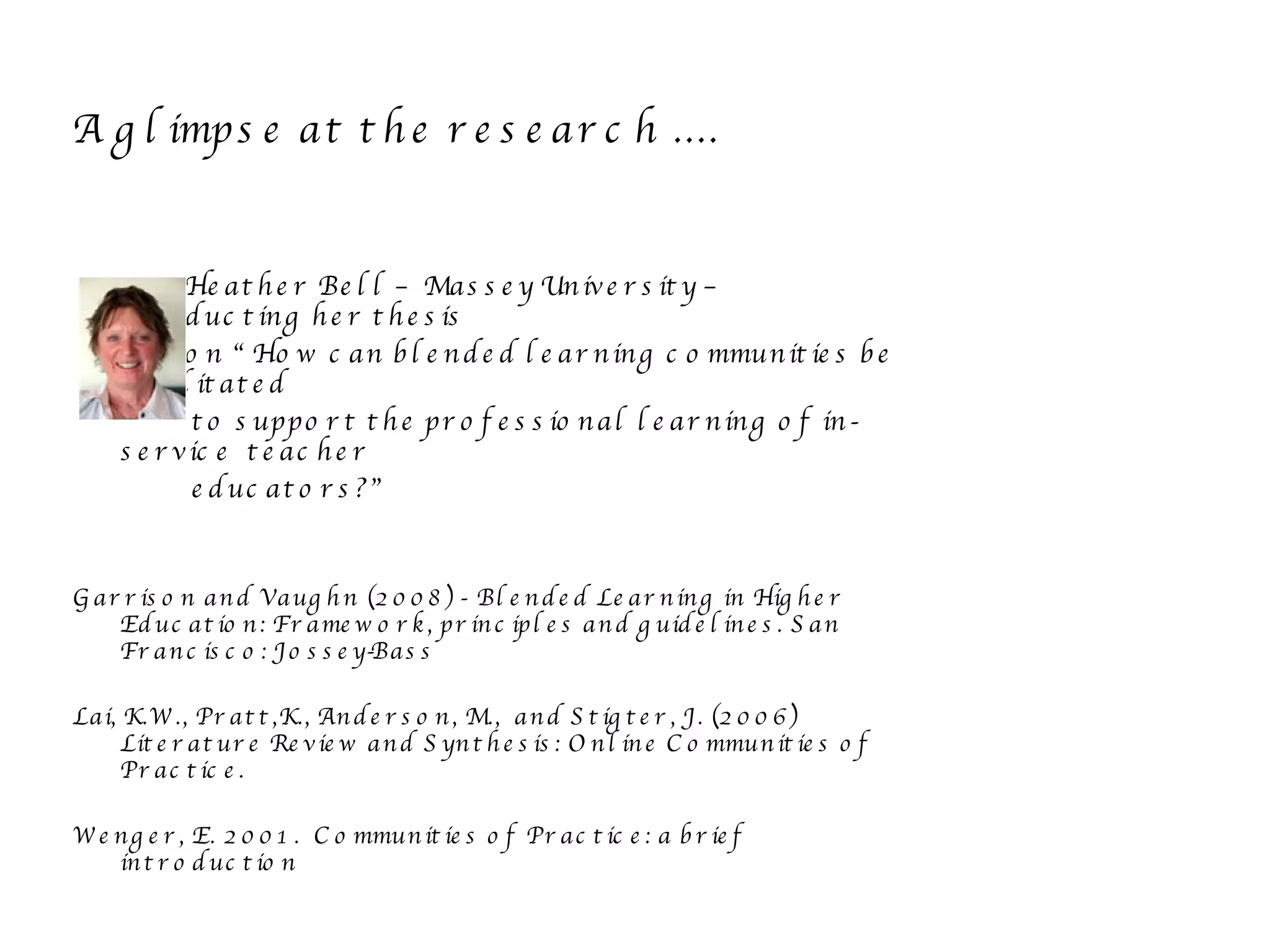 A glimpse at the research .... Heather Bell – Massey University – Conducting her thesis on “ How can blended learning communities be facilitated to support the professional learning of in-service  teacher educators?” Garrison and Vaughn (2008) -  Blended Learning in Higher Education: Framework, principles and guidelines. San Francisco: Jossey-Bass Lai, K.W., Pratt,K., Anderson, M.,  and Stigter, J. (2006) Literature Review and Synthesis: Online Communities of Practice. Wenger, E. 2001.  Communities of Practice: a brief introduction 