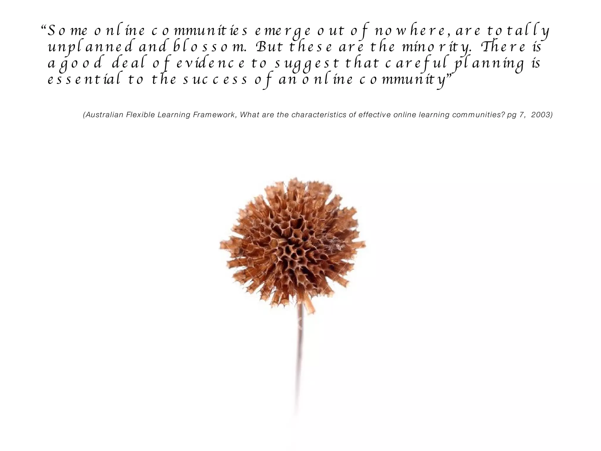 “ Some online communities emerge out of nowhere, are totally unplanned and blossom.  But these are the minority.  There is a good  deal of evidence to suggest that careful planning is essential to the success of an online community”  (Australian Flexible Learning Framework, What are the characteristics of effective online learning communities? pg 7,  2003) 