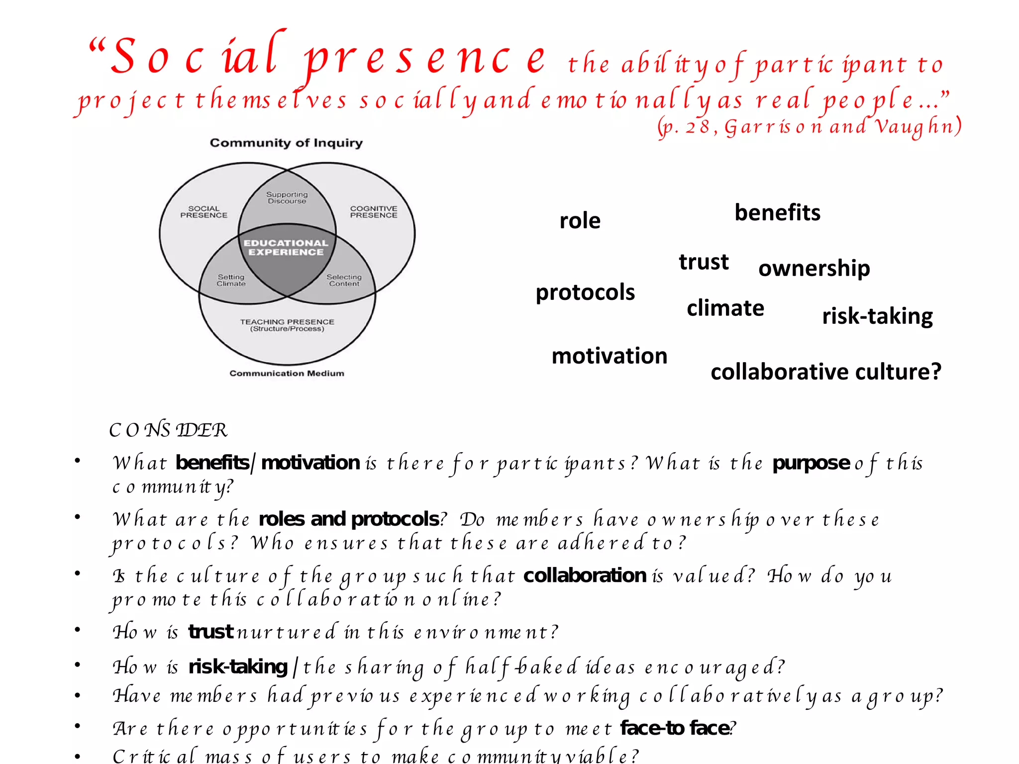 CONSIDER What  benefits/ motivation  is there for participants? What is the  purpose  of this community? What are the  roles and protocols ?  Do members have ownership over these protocols?  Who ensures that these are adhered to? Is the culture of the group such that  collaboration  is valued?  How do you promote this collaboration online?  How is  trust  nurtured in this environment? How is  risk-taking /  the sharing of half-baked ideas encouraged? Have members had previous experienced working collaboratively as a group? Are there opportunities for the group to meet  face-to face ? Critical mass of users to make community viable? “ Social presence  the ability of participant to project themselves socially and emotionally as real people…”  (p. 28, Garrison and Vaughn) benefits motivation role protocols ownership collaborative culture? trust risk-taking climate 