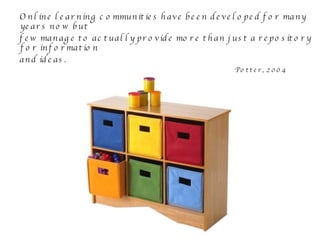 Online learning communities have been developed for many years now but  few manage to actually provide more than just a repository for information  and ideas. Potter, 2004 