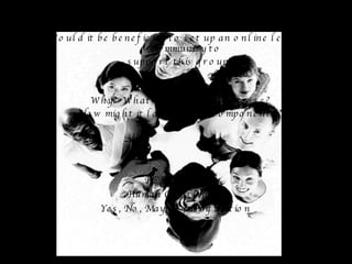 IN GROUPS OF THREE DISCUSS: Would it be beneficial to set up an online learning community to  support this group? CONSIDER Why?  What would be its purpose? How might it look? What components? FEEDBACK Human Continuum Yes, No, Maybe -Justification 