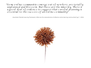 “ Some online communities emerge out of nowhere, are totally unplanned and blossom.  But these are the minority.  There is a good  deal of evidence to suggest that careful planning is essential to the success of an online community”  (Australian Flexible Learning Framework, What are the characteristics of effective online learning communities? pg 7,  2003) 
