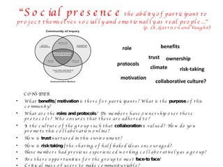 CONSIDER What  benefits/ motivation  is there for participants? What is the  purpose  of this community? What are the  roles and protocols ?  Do members have ownership over these protocols?  Who ensures that these are adhered to? Is the culture of the group such that  collaboration  is valued?  How do you promote this collaboration online?  How is  trust  nurtured in this environment? How is  risk-taking /  the sharing of half-baked ideas encouraged? Have members had previous experienced working collaboratively as a group? Are there opportunities for the group to meet  face-to face ? Critical mass of users to make community viable? “ Social presence  the ability of participant to project themselves socially and emotionally as real people…”  (p. 28, Garrison and Vaughn) benefits motivation role protocols ownership collaborative culture? trust risk-taking climate 