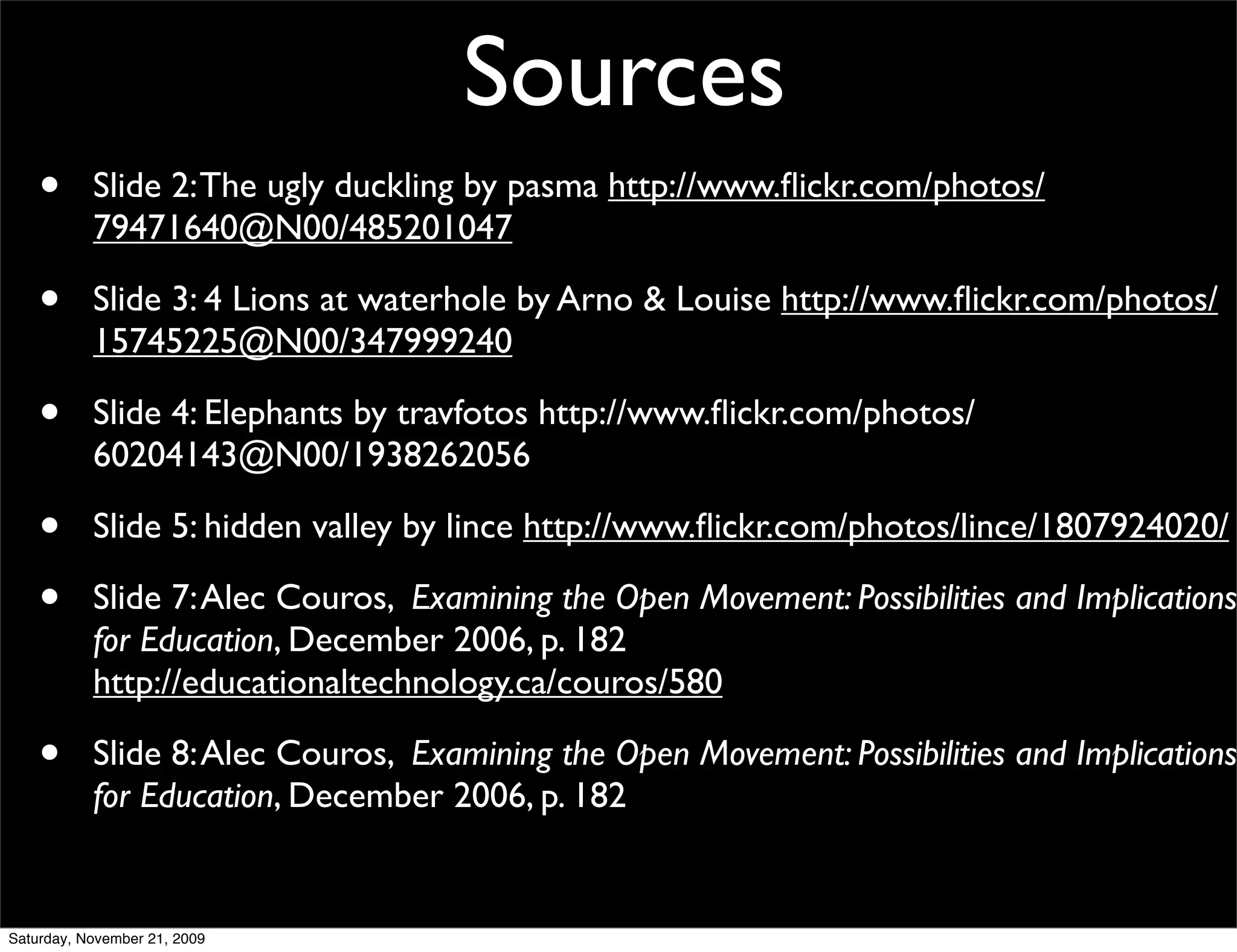 Sources
    •      Slide 2: The ugly duckling by pasma http://www.ﬂickr.com/photos/
           79471640@N00/485201047

    •      Slide 3: 4 Lions at waterhole by Arno & Louise http://www.ﬂickr.com/photos/
           15745225@N00/347999240

    •      Slide 4: Elephants by travfotos http://www.ﬂickr.com/photos/
           60204143@N00/1938262056

    •      Slide 5: hidden valley by lince http://www.ﬂickr.com/photos/lince/1807924020/

    •      Slide 7: Alec Couros, Examining the Open Movement: Possibilities and Implications
           for Education, December 2006, p. 182
           http://educationaltechnology.ca/couros/580

    •      Slide 8: Alec Couros, Examining the Open Movement: Possibilities and Implications
           for Education, December 2006, p. 182


Saturday, November 21, 2009
 