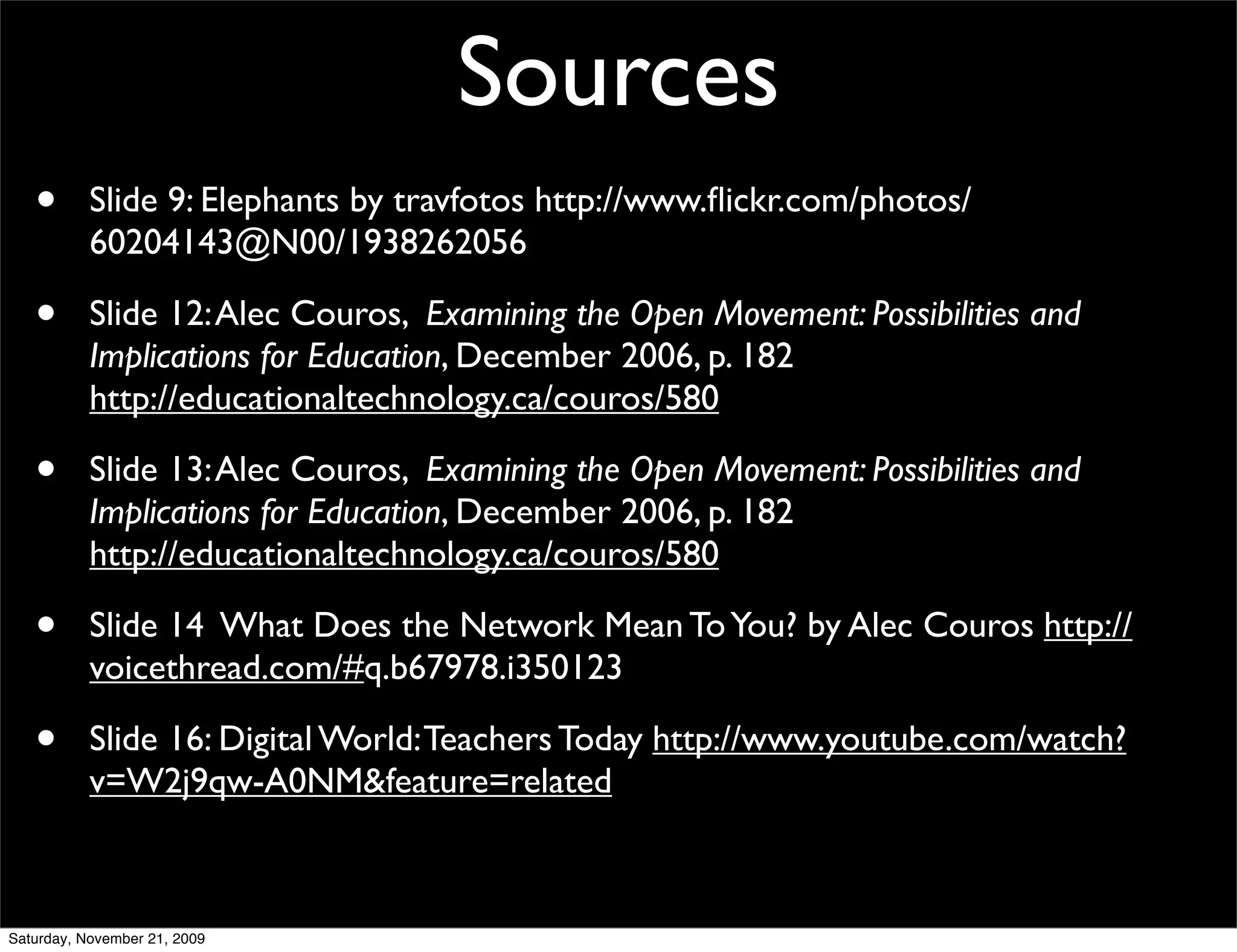 Sources
   •       Slide 9: Elephants by travfotos http://www.ﬂickr.com/photos/
           60204143@N00/1938262056

   •       Slide 12: Alec Couros, Examining the Open Movement: Possibilities and
           Implications for Education, December 2006, p. 182
           http://educationaltechnology.ca/couros/580

   •       Slide 13: Alec Couros, Examining the Open Movement: Possibilities and
           Implications for Education, December 2006, p. 182
           http://educationaltechnology.ca/couros/580

   •       Slide 14 What Does the Network Mean To You? by Alec Couros http://
           voicethread.com/#q.b67978.i350123

   •       Slide 16: Digital World: Teachers Today http://www.youtube.com/watch?
           v=W2j9qw-A0NM&feature=related



Saturday, November 21, 2009
 