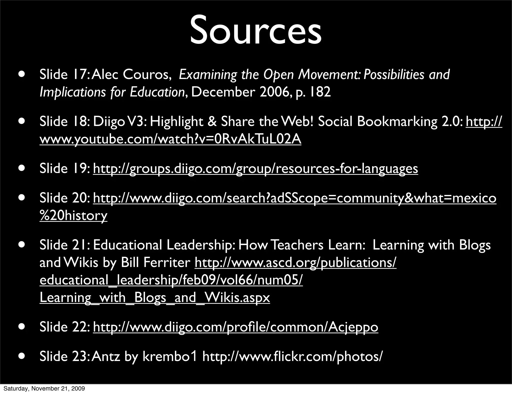 Sources
    •      Slide 17: Alec Couros, Examining the Open Movement: Possibilities and
           Implications for Education, December 2006, p. 182

    •      Slide 18: Diigo V3: Highlight & Share the Web! Social Bookmarking 2.0: http://
           www.youtube.com/watch?v=0RvAkTuL02A

    •      Slide 19: http://groups.diigo.com/group/resources-for-languages

    •      Slide 20: http://www.diigo.com/search?adSScope=community&what=mexico
           %20history

    •      Slide 21: Educational Leadership: How Teachers Learn: Learning with Blogs
           and Wikis by Bill Ferriter http://www.ascd.org/publications/
           educational_leadership/feb09/vol66/num05/
           Learning_with_Blogs_and_Wikis.aspx

    •      Slide 22: http://www.diigo.com/proﬁle/common/Acjeppo

    •      Slide 23: Antz by krembo1 http://www.ﬂickr.com/photos/
Saturday, November 21, 2009
 