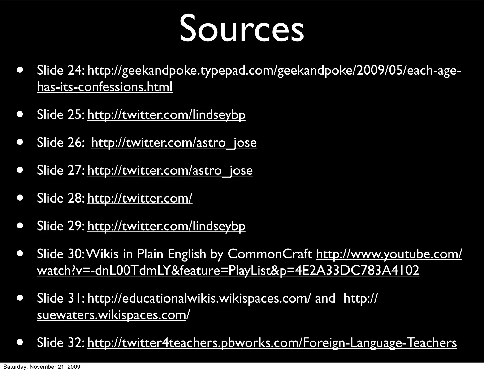 Sources
    •      Slide 24: http://geekandpoke.typepad.com/geekandpoke/2009/05/each-age-
           has-its-confessions.html

    •      Slide 25: http://twitter.com/lindseybp

    •      Slide 26: http://twitter.com/astro_jose

    •      Slide 27: http://twitter.com/astro_jose

    •      Slide 28: http://twitter.com/

    •      Slide 29: http://twitter.com/lindseybp

    •      Slide 30: Wikis in Plain English by CommonCraft http://www.youtube.com/
           watch?v=-dnL00TdmLY&feature=PlayList&p=4E2A33DC783A4102

    •      Slide 31: http://educationalwikis.wikispaces.com/ and http://
           suewaters.wikispaces.com/

    •      Slide 32: http://twitter4teachers.pbworks.com/Foreign-Language-Teachers
Saturday, November 21, 2009
 
