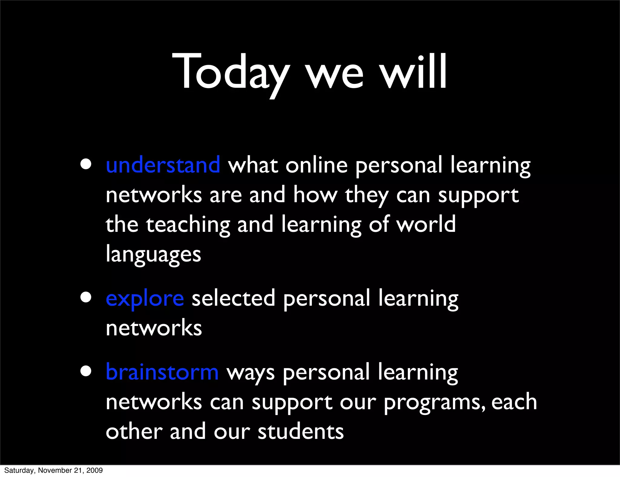 Today we will
                    • understand what online personal learning
                              networks are and how they can support
                              the teaching and learning of world
                              languages
                    • explore selected personal learning
                              networks
                    • brainstorm ways personal learning
                              networks can support our programs, each
                              other and our students
Saturday, November 21, 2009
 