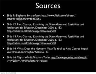Sources
   •       Slide 9: Elephants by travfotos http://www.ﬂickr.com/photos/
           60204143@N00/1938262056

   •       Slide 12: Alec Couros, Examining the Open Movement: Possibilities and
           Implications for Education, December 2006, p. 182
           http://educationaltechnology.ca/couros/580

   •       Slide 13: Alec Couros, Examining the Open Movement: Possibilities and
           Implications for Education, December 2006, p. 182
           http://educationaltechnology.ca/couros/580

   •       Slide 14 What Does the Network Mean To You? by Alec Couros http://
           voicethread.com/#q.b67978.i350123

   •       Slide 16: Digital World: Teachers Today http://www.youtube.com/watch?
           v=W2j9qw-A0NM&feature=related



Saturday, November 21, 2009
 