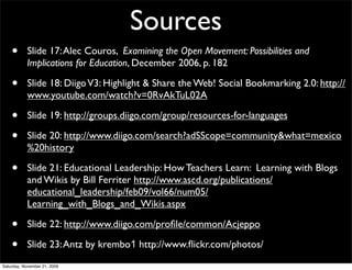 Sources
    •      Slide 17: Alec Couros, Examining the Open Movement: Possibilities and
           Implications for Education, December 2006, p. 182

    •      Slide 18: Diigo V3: Highlight & Share the Web! Social Bookmarking 2.0: http://
           www.youtube.com/watch?v=0RvAkTuL02A

    •      Slide 19: http://groups.diigo.com/group/resources-for-languages

    •      Slide 20: http://www.diigo.com/search?adSScope=community&what=mexico
           %20history

    •      Slide 21: Educational Leadership: How Teachers Learn: Learning with Blogs
           and Wikis by Bill Ferriter http://www.ascd.org/publications/
           educational_leadership/feb09/vol66/num05/
           Learning_with_Blogs_and_Wikis.aspx

    •      Slide 22: http://www.diigo.com/proﬁle/common/Acjeppo

    •      Slide 23: Antz by krembo1 http://www.ﬂickr.com/photos/
Saturday, November 21, 2009
 