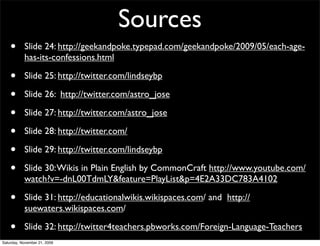 Sources
    •      Slide 24: http://geekandpoke.typepad.com/geekandpoke/2009/05/each-age-
           has-its-confessions.html

    •      Slide 25: http://twitter.com/lindseybp

    •      Slide 26: http://twitter.com/astro_jose

    •      Slide 27: http://twitter.com/astro_jose

    •      Slide 28: http://twitter.com/

    •      Slide 29: http://twitter.com/lindseybp

    •      Slide 30: Wikis in Plain English by CommonCraft http://www.youtube.com/
           watch?v=-dnL00TdmLY&feature=PlayList&p=4E2A33DC783A4102

    •      Slide 31: http://educationalwikis.wikispaces.com/ and http://
           suewaters.wikispaces.com/

    •      Slide 32: http://twitter4teachers.pbworks.com/Foreign-Language-Teachers
Saturday, November 21, 2009
 