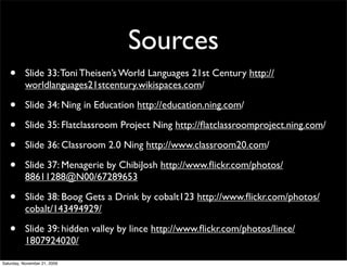 Sources
   •       Slide 33: Toni Theisen’s World Languages 21st Century http://
           worldlanguages21stcentury.wikispaces.com/

   •       Slide 34: Ning in Education http://education.ning.com/

   •       Slide 35: Flatclassroom Project Ning http://ﬂatclassroomproject.ning.com/

   •       Slide 36: Classroom 2.0 Ning http://www.classroom20.com/

   •       Slide 37: Menagerie by ChibiJosh http://www.ﬂickr.com/photos/
           88611288@N00/67289653

   •       Slide 38: Boog Gets a Drink by cobalt123 http://www.ﬂickr.com/photos/
           cobalt/143494929/

   •       Slide 39: hidden valley by lince http://www.ﬂickr.com/photos/lince/
           1807924020/

Saturday, November 21, 2009
 