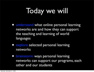 Today we will
                    • understand what online personal learning
                              networks are and how they can support
                              the teaching and learning of world
                              languages
                    • explore selected personal learning
                              networks
                    • brainstorm ways personal learning
                              networks can support our programs, each
                              other and our students
Saturday, November 21, 2009
 