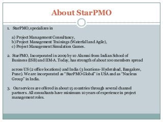 About StarPMO
1. StarPMO, specializes in
a) Project Management Consultancy,
b) Project Management Trainings (Waterfall and Agile),
c) Project Management Simulation Games.
2. StarPMO, Incorporated in 2009 by 10 Alumni from Indian School of
Business (ISB) and IIM-A. Today, has strength of about 100 members spread

across US (2 office locations) and India (3 locations- Hyderabad, Bangalore,
Pune). We are incorporated as ―StarPMO Global‖ in USA and as ―Nucleus
Group‖ in India.
3. Our services are offered in about 15 countries through several channel
partners. All consultants have minimum 10 years of experience in project
management roles.

 