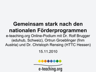 Gemeinsam stark nach den
  nationalen Förderprogrammen
e-teaching.org Online-Podium mit Dr. Rolf Brugger
    (eduhub, Schweiz), Ortrun Groeblinger (fnm
Austria) und Dr. Christoph Rensing (HTTC Hessen)
                   15.11.2010
 