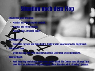 Situation nach dem Flop
●
Situationen nach dem Flop:
●
Man hat den Flop komplett verfehlt.
●
Man hat den Flop getroffen.
●
Man hat eine „Drawing Hand“
●
Verfehlter Flop:
●
Man sollte checken und dann folden. Bluffen wäre jedoch auch eine Möglichkeit.
●
Getroffener Flop:
●
Wenn man ein zum Flop passendes Blatt hat sollte man setzen und raisen.
●
Drawing Hand:
●
Nach dem Flop besitzt man noch keine starke Hand. Die Chance eines bis zum Turn
oder River zu bekommen ist jedoch groß. Diese Situation wird „drawing“ genannt.
 