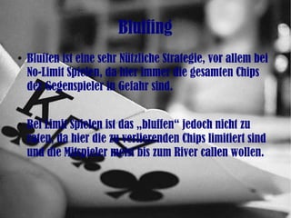 Bluffing
●
Bluffen ist eine sehr Nützliche Strategie, vor allem bei
No-Limit Spielen, da hier immer die gesamten Chips
der Gegenspieler in Gefahr sind.
●
Bei Limit Spielen ist das „bluffen“ jedoch nicht zu
raten, da hier die zu verlierenden Chips limitiert sind
und die Mitspieler meist bis zum River callen wollen.
 
