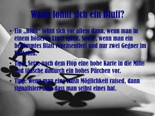 Wann lohnt sich ein Bluff?
●
Ein „Bluff“ lohnt sich vor allem dann, wenn man in
einem höheren Limit spielt. Sowie, wenn man ein
bestimmtes Blatt repräsentiert und nur zwei Gegner im
Pott sind.
●
Tipp: Setze nach dem Flop eine hohe Karte in die Mitte
und täusche dadurch ein hohes Pärchen vor.
●
Tipp: Wenn man eine Flush Möglichkeit raised, dann
signalisiert man dass man selbst eines hat.
 