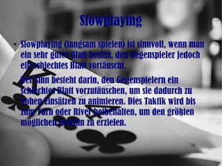 Slowplaying
●
Slowplaying (langsam spielen) ist sinnvoll, wenn man
ein sehr gutes Blatt besitzt, den Gegenspieler jedoch
ein schlechtes Blatt vortäuscht.
Der Sinn besteht darin, den Gegenspielern ein
schlechtes Blatt vorzutäuschen, um sie dadurch zu
hohen Einsätzen zu animieren. Dies Taktik wird bis
zum Turn oder River beibehalten, um den größten
möglichen Gewinn zu erzielen.
 