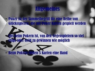 Allgemeines
●
Poker ist der Sammelbegriff für eine Reihe von
Glücksspielen, die mit Poker Karten gespielt werden
●
Ziel beim Pokern ist, von den Gegenspielern so viel
Chips oder Geld zu gewinnen wie möglich
●
Beim Pokern bilden 5 Karten eine Hand
 