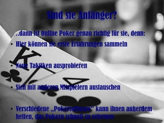 Sind sie Anfänger?
..dann ist Online Poker genau richtig für sie, denn:
●
Hier können sie erste Erfahrungen sammeln
●
Neue Taktiken ausprobieren
●
Sich mit anderen Mitspielern austauschen
●
Verschiedene „Pokersoftware“ kann ihnen außerdem
helfen, das Pokern schnell zu erlernen
 