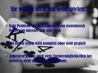 Sie wollen nicht um Geld spielen?
●
Kein Problem, die Möglichkeiten von kostenlosem
Pokern im Internet sind sehr groß
●
Auf vielen Seiten wird komplett ohne Geld gespielt
●
Außerdem gibt es auch viele Turniermöglichkeiten bei
denen es nicht auf das Geld ankommt.
 