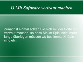1) Mit Software vertraut machen Zunächst einmal sollten Sie sich mit der Software vertraut machen, so dass Sie im Spiel nicht mehr lange überlegen müssen wo bestimmte Knöpfe sind etc. 
