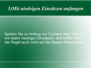 3)Mit niedrigen Einsätzen anfangen Spielen Sie zu Anfang nur Turniere oder Tische mit relativ niedrigen Einsätzen, dort treffen Sie in der Regel auch nicht auf die Besten Pokerspieler 