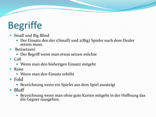 BegriffeSmall und Big BlindDer Einsatz den der 1(Small) und 2(Big) Spieler nach dem Dealer setzen muss.Bet(setzen)Der Begriff wenn man etwas setzen möchteCallWenn man den bisherigen Einsatz mitgehtRaiseWenn man den Einsatz erhöhtFoldBezeichnung wenn ein Spieler aus dem Spiel aussteigtBluffBezeichnung wenn man ohne gute Karten mitgeht in der Hoffnung das die Gegner rausgehen.