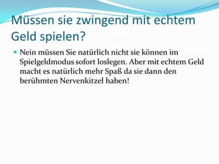 Müssen sie zwingend mit echtem Geld spielen?Nein müssen Sie natürlich nicht sie können im Spielgeldmodus sofort loslegen. Aber mit echtem Geld macht es natürlich mehr Spaß da sie dann den berühmten Nervenkitzel haben!