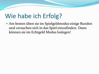 Wie habe ich Erfolg?Am besten üben sie im Spielgeldmodus einige Runden und versuchen sich in das Spiel einzufinden. Dann können sie im Echtgeld Modus loslegen!