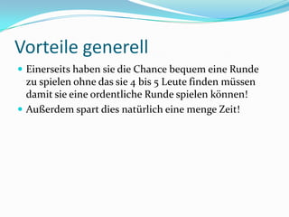 Vorteile generell	Einerseits haben sie die Chance bequem eine Runde zu spielen ohne das sie 4 bis 5 Leute finden müssen damit sie eine ordentliche Runde spielen können!Außerdem spart dies natürlich eine menge Zeit!