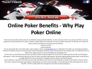Online Poker Benefits - Why Play
Poker Online
There are lots of poker players who are nevertheless trying to decide whether or not to try out on line. If you are one of them, I am not
going to try to persuade you one way or another. Instead, allow me to provide you with a simple comparison so that you can review the
basic reasons to perform or not to play on the Internet.
Reasons to Play
Game Selection:
For me personally, this is the best reason. Even though a casino or cartel poker space is right down the street, you are going to become
limited in the games that you could play. With limited video game selection come limited choices for making money. You will often have to
select from a game that is not very rewarding and not playing at all.
On the web, on the other hand, you have an almost limitless variety of games to choose from. Searching around until you finda good
video game - which should be the goal of any kind of serious facebook poker gamer. Being the eighth greatest poker player in the world is
actually worthless if you are limited to one game with the seven much better players.
Game selection is actually terrific because you have the ability, in the touch of a few fingertips, to move around within a site as well as
from site to website looking for good games. Regrettably, most of the Internet players I understand don’t take advantage of this prime
benefit - content to play within the same game every time these people log on.
 