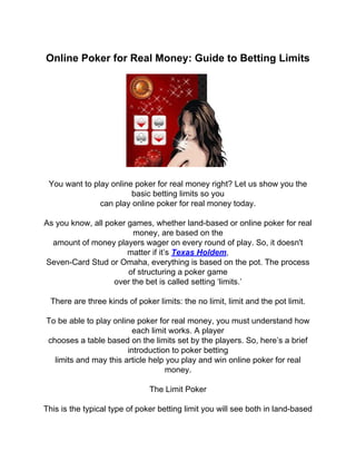 Online Poker for Real Money: Guide to Betting Limits




 You want to play online poker for real money right? Let us show you the
                        basic betting limits so you
               can play online poker for real money today.

As you know, all poker games, whether land-based or online poker for real
                        money, are based on the
  amount of money players wager on every round of play. So, it doesn't
                       matter if it’s Texas Holdem,
Seven-Card Stud or Omaha, everything is based on the pot. The process
                       of structuring a poker game
                   over the bet is called setting ‘limits.’

  There are three kinds of poker limits: the no limit, limit and the pot limit.

To be able to play online poker for real money, you must understand how
                         each limit works. A player
chooses a table based on the limits set by the players. So, here’s a brief
                       introduction to poker betting
  limits and may this article help you play and win online poker for real
                                  money.

                               The Limit Poker

This is the typical type of poker betting limit you will see both in land-based
 